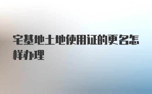 宅基地土地使用证的更名怎样办理