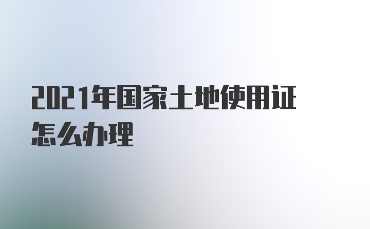 2021年国家土地使用证怎么办理