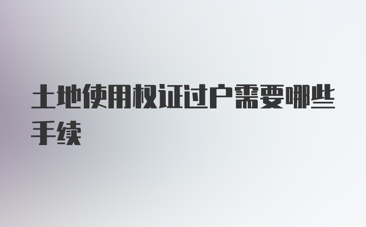 土地使用权证过户需要哪些手续