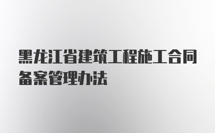 黑龙江省建筑工程施工合同备案管理办法