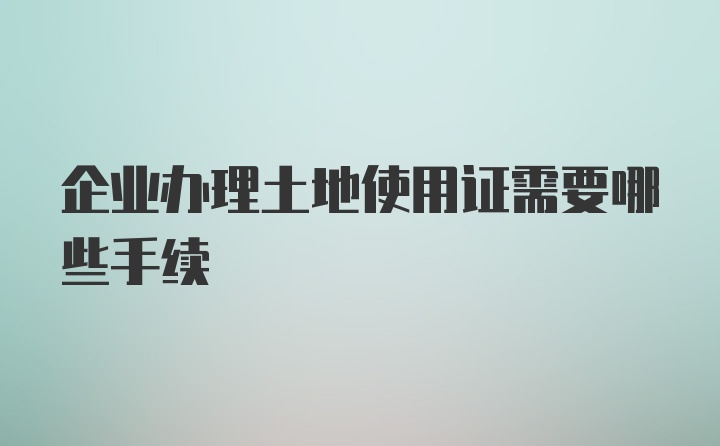 企业办理土地使用证需要哪些手续