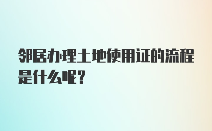 邻居办理土地使用证的流程是什么呢？