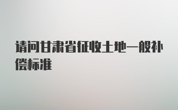 请问甘肃省征收土地一般补偿标准