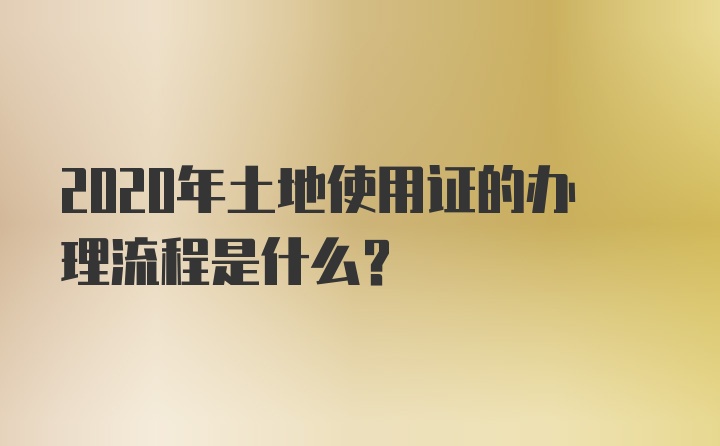 2020年土地使用证的办理流程是什么？