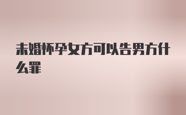 未婚怀孕女方可以告男方什么罪