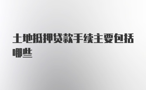 土地抵押贷款手续主要包括哪些