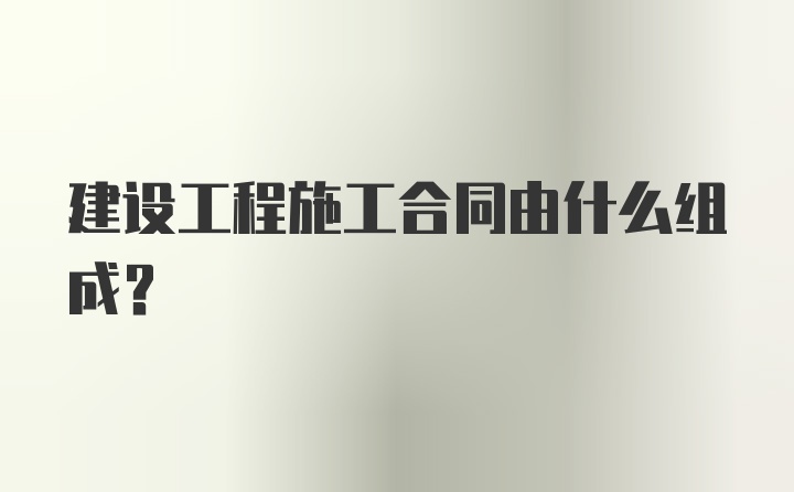 建设工程施工合同由什么组成？