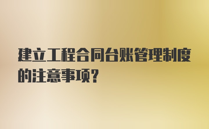 建立工程合同台账管理制度的注意事项?