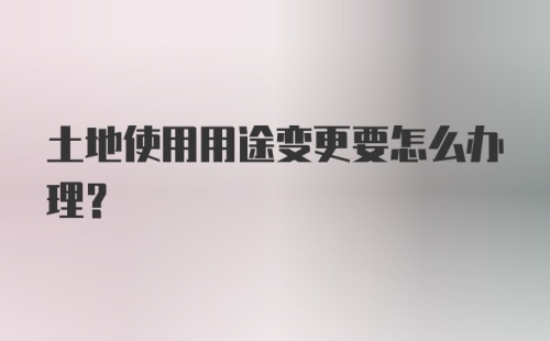 土地使用用途变更要怎么办理？