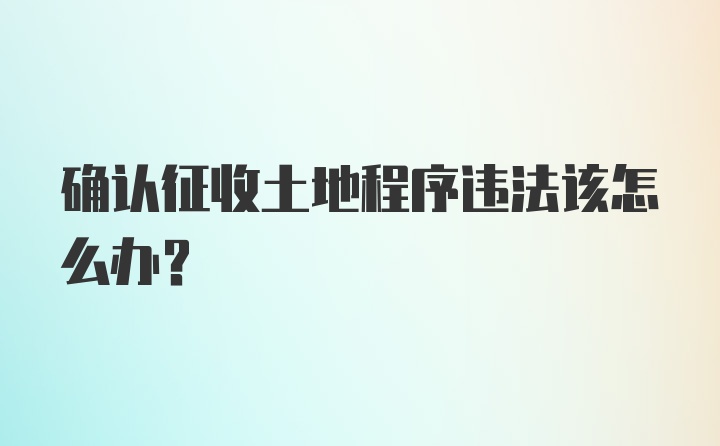 确认征收土地程序违法该怎么办?