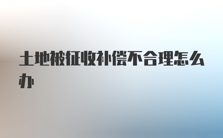 土地被征收补偿不合理怎么办