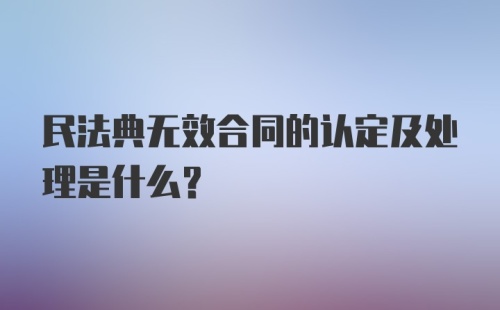 民法典无效合同的认定及处理是什么?