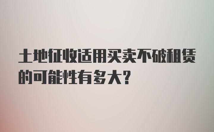 土地征收适用买卖不破租赁的可能性有多大？