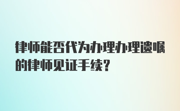 律师能否代为办理办理遗嘱的律师见证手续？