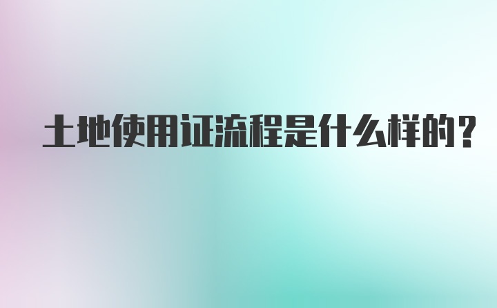 土地使用证流程是什么样的？