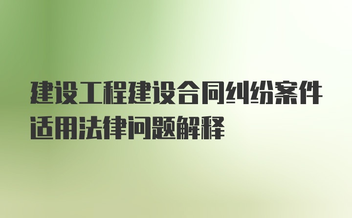 建设工程建设合同纠纷案件适用法律问题解释