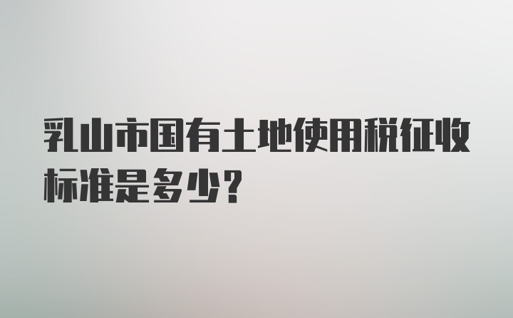 乳山市国有土地使用税征收标准是多少？