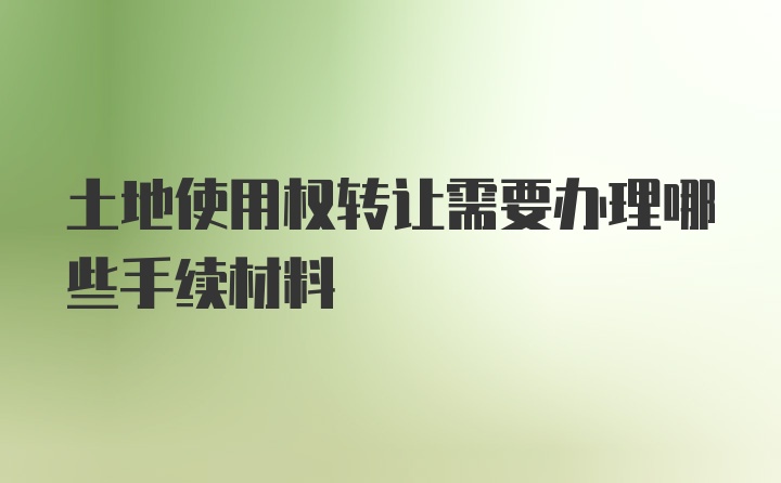 土地使用权转让需要办理哪些手续材料