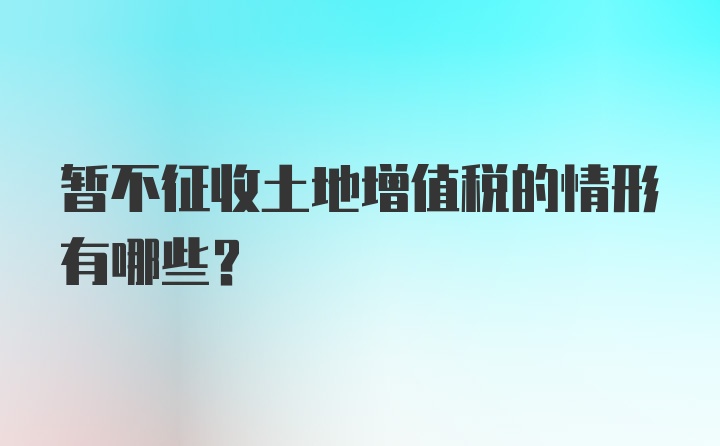 暂不征收土地增值税的情形有哪些?