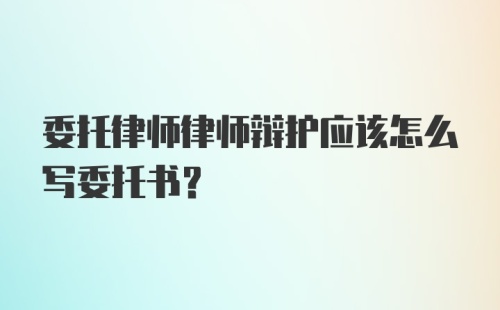 委托律师律师辩护应该怎么写委托书?