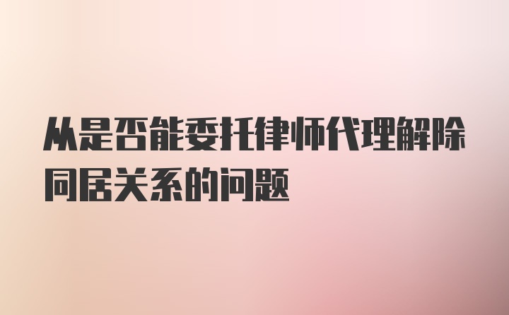 从是否能委托律师代理解除同居关系的问题