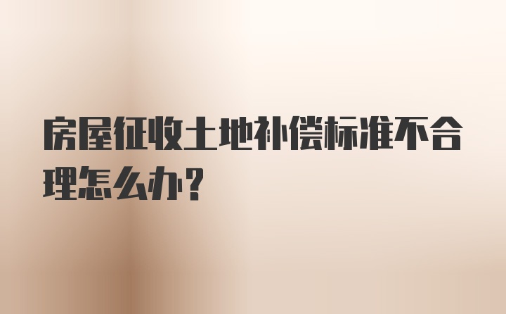 房屋征收土地补偿标准不合理怎么办?