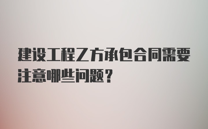 建设工程乙方承包合同需要注意哪些问题？