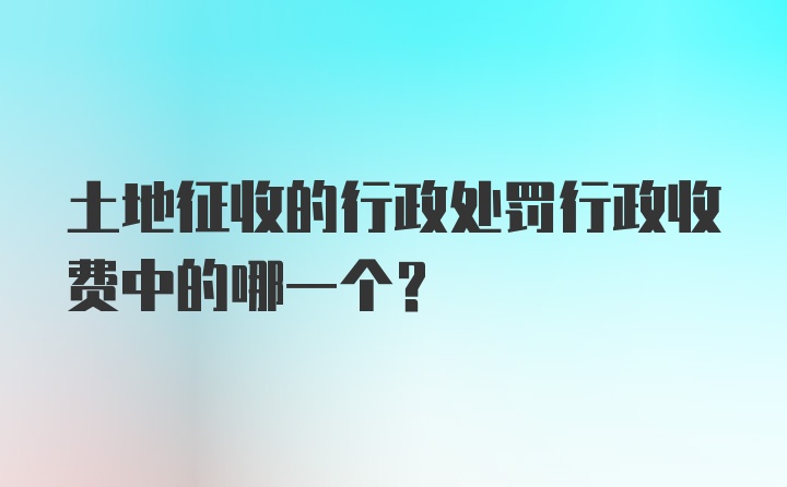 土地征收的行政处罚行政收费中的哪一个？