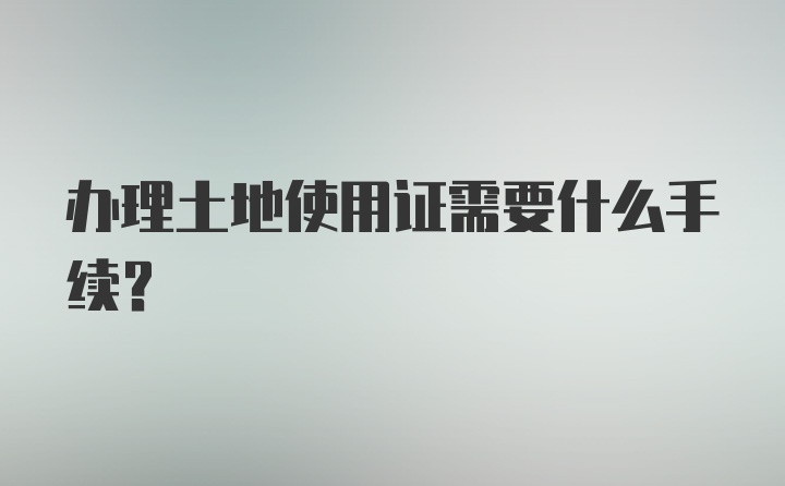 办理土地使用证需要什么手续?