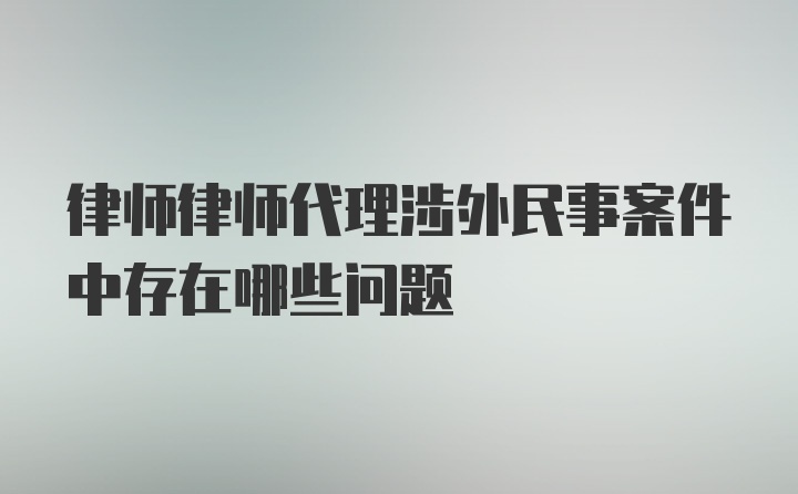 律师律师代理涉外民事案件中存在哪些问题