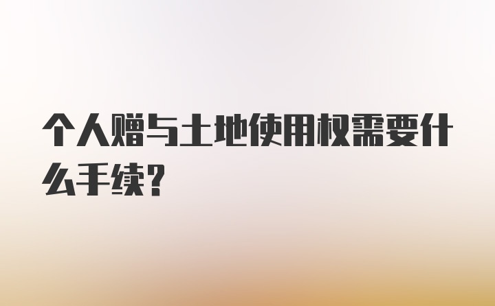 个人赠与土地使用权需要什么手续?