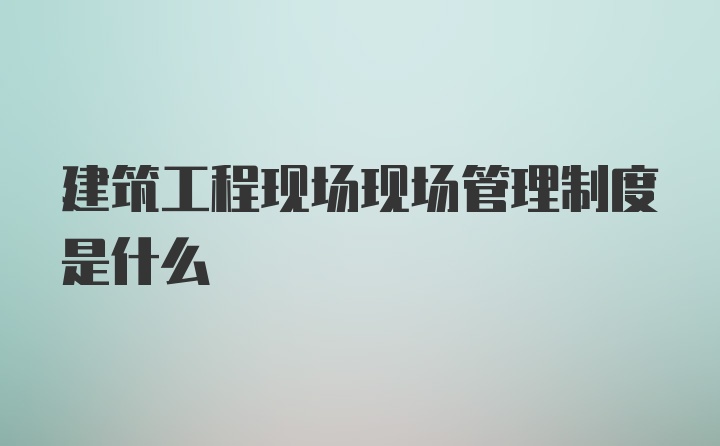 建筑工程现场现场管理制度是什么