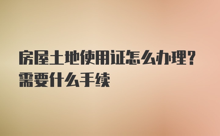 房屋土地使用证怎么办理？需要什么手续