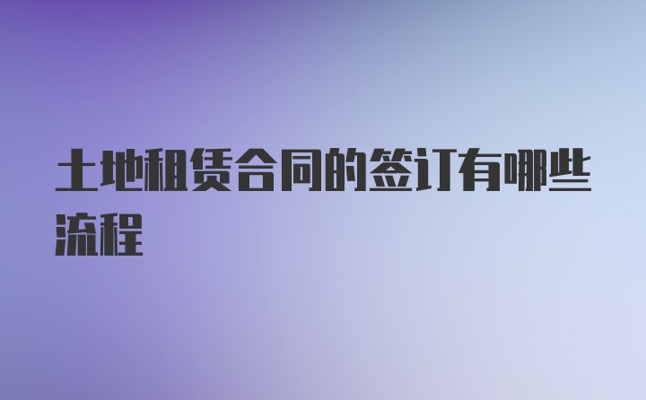 土地租赁合同的签订有哪些流程