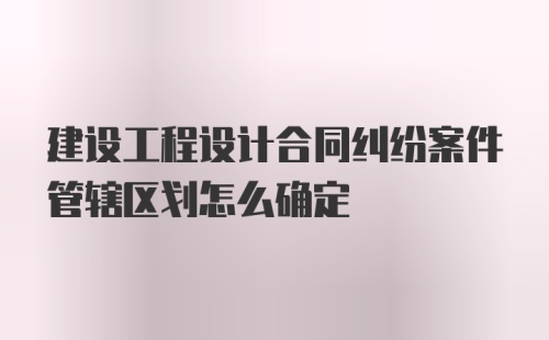 建设工程设计合同纠纷案件管辖区划怎么确定