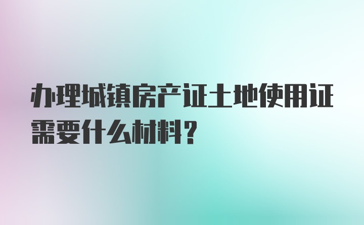 办理城镇房产证土地使用证需要什么材料？