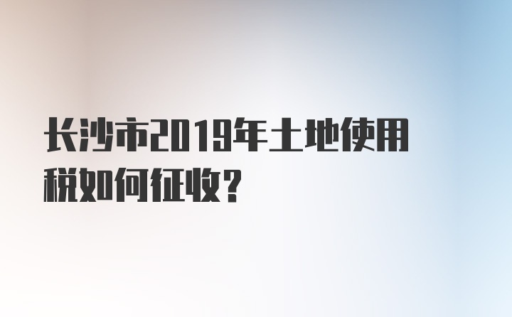 长沙市2019年土地使用税如何征收？