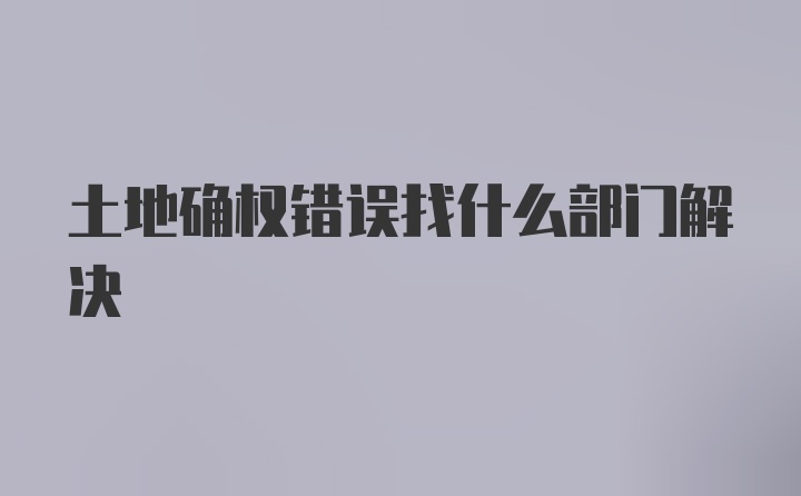 土地确权错误找什么部门解决