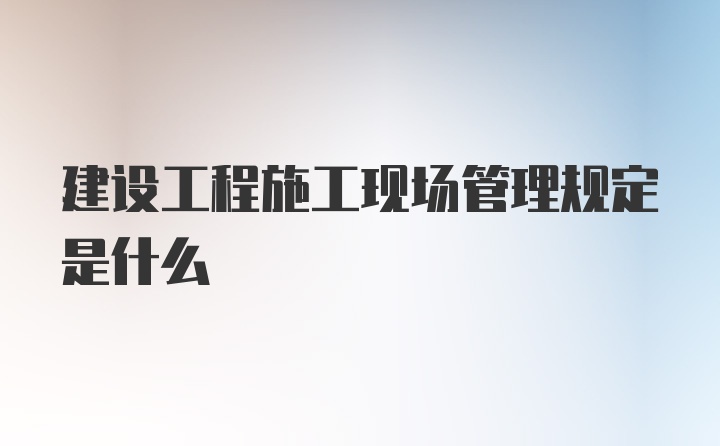 建设工程施工现场管理规定是什么