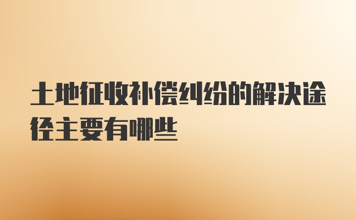 土地征收补偿纠纷的解决途径主要有哪些