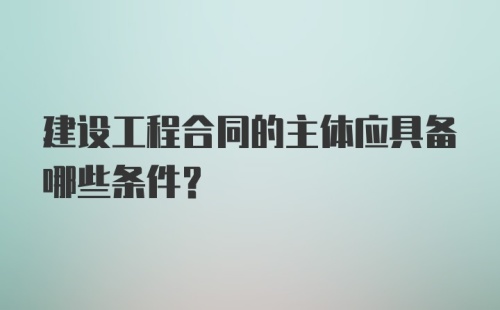 建设工程合同的主体应具备哪些条件?