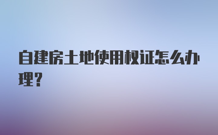 自建房土地使用权证怎么办理？