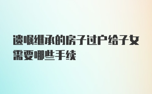 遗嘱继承的房子过户给子女需要哪些手续