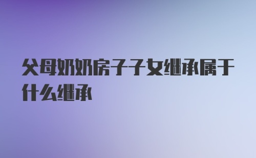 父母奶奶房子子女继承属于什么继承