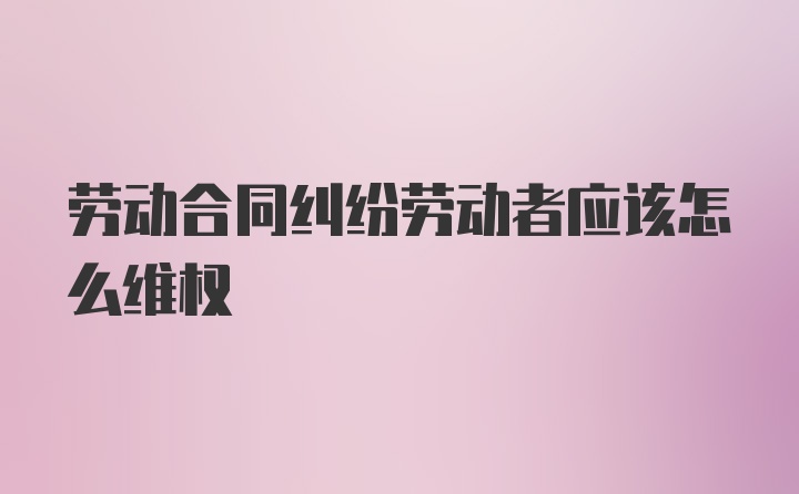 劳动合同纠纷劳动者应该怎么维权