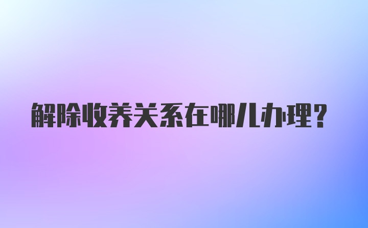 解除收养关系在哪儿办理？