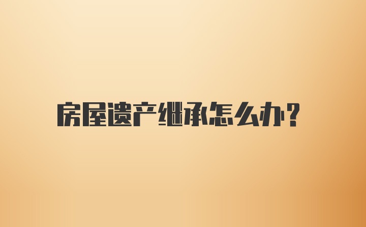 房屋遗产继承怎么办？