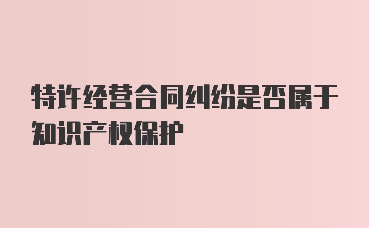 特许经营合同纠纷是否属于知识产权保护