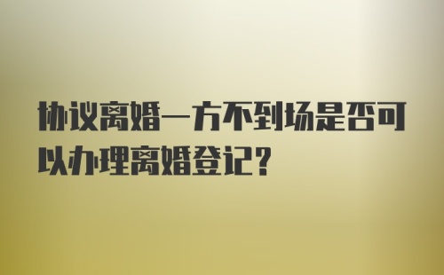 协议离婚一方不到场是否可以办理离婚登记？