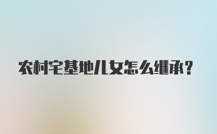 农村宅基地儿女怎么继承？